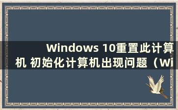 Windows 10重置此计算机 初始化计算机出现问题（Windows 10重置失败 初始化计算机出现问题）